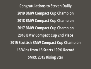 Congratulations to Steven Dailly 2019 BMW Compact Cup Champion 2018 BMW Compact Cup Champion 2017 BMW Compact Cup Champion 2016 BMW Compact Cup 2nd Place 2015 Scottish BMW Compact Cup Champion 16 Wins from 16 Starts 100% Record SMRC 2015 Rising Star